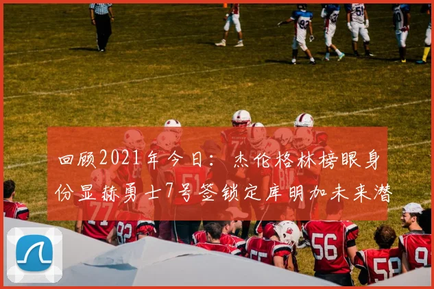 回顾2021年今日：杰伦格林榜眼身份显赫勇士7号签锁定库明加未来潜力